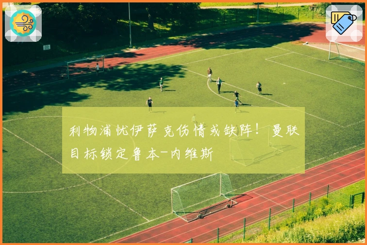 利物浦忧伊萨克伤情或缺阵！曼联目标锁定鲁本-内维斯