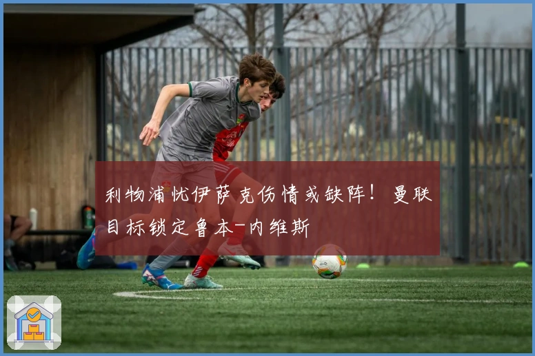 利物浦忧伊萨克伤情或缺阵！曼联目标锁定鲁本-内维斯
