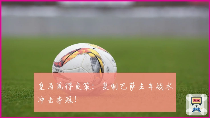皇马觅得良策：复制巴萨去年战术冲击夺冠！