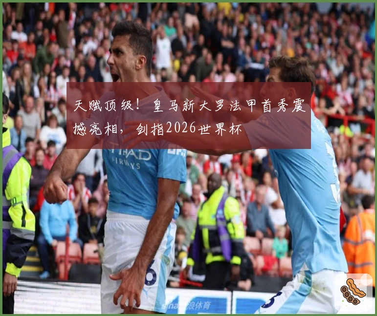 天赋顶级！皇马新大罗法甲首秀震撼亮相，剑指2026世界杯