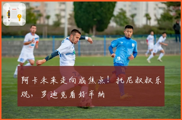 阿卡未来走向成焦点！托尼叔叔乐观，罗迪克看好辛纳