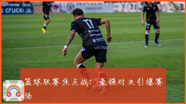 篮球联赛焦点战：豪强对决引爆赛场