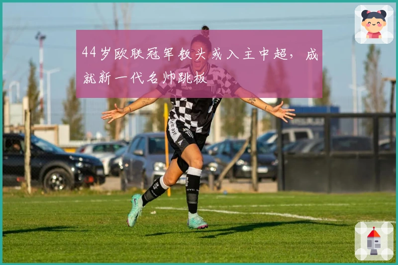 44岁欧联冠军教头或入主中超,成就新一代名帅跳板