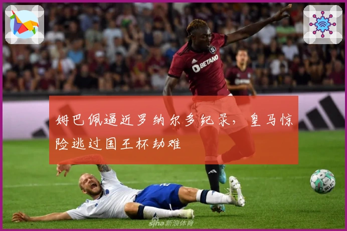 姆巴佩逼近罗纳尔多纪录，皇马惊险逃过国王杯劫难