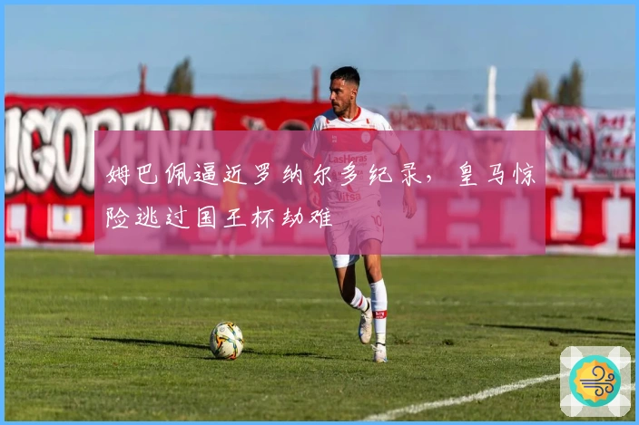 姆巴佩逼近罗纳尔多纪录，皇马惊险逃过国王杯劫难