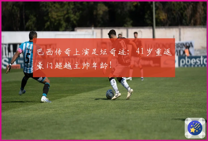 巴西传奇上演足坛奇迹：41岁重返豪门超越主帅年龄！