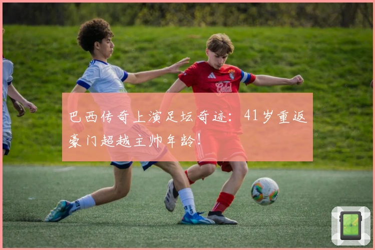 巴西传奇上演足坛奇迹：41岁重返豪门超越主帅年龄！