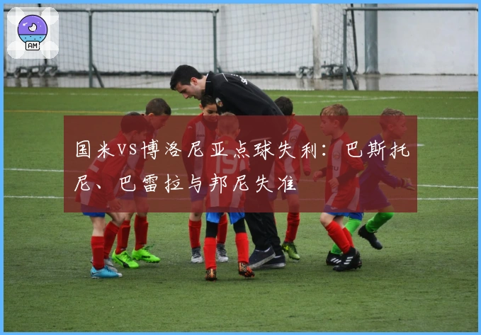 国米vs博洛尼亚点球失利：巴斯托尼、巴雷拉与邦尼失准